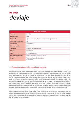 Sectores de la nueva economía 20+20                                                       | 63 |
ECONOMÍA DEL ENSAMBLAJE




De Viaje

deviaje

                                               Datos de la empresa
Nombre                          De Viaje
Sector CNAE                     7911
Actividad                       Agencia de viajes, librería, complementos para el viaje
Número de empleados             32
Facturación                     4,5 millones ¤
Año de creación                 1989
Dirección                       Serrano, 41. 28001 Madrid
Teléfono                        91 577 98 99
Web                             www.deviaje.com
Persona entrevistada            Miguel Briongos1 y Emilio Gámir2
Cargos                          1   Director General y Consejero
                                2   Consejero




1. Proyecto empresarial y modelo de negocio

La historia de De Viaje comienza en 1989 cuando un grupo de amigos decide montar dos
empresas en Madrid, una librería y una agencia de viajes, instaladas en un mismo local.
Diez años después, ambas empresas se trasladaron a su ubicación actual en la calle Serra-
no de Madrid, situación que en la actualidad constituye una de sus ventajas competitivas.
Con el traslado, se abrió una nueva línea destinada a complementos para el viaje y se
enfocó el negocio desde una perspectiva integral de servicio y apoyo al viajero. En la segun-
da mitad de los 90 se había iniciado ya la venta por Internet, en la que esta empresa fue
pionera. Los planes de expansión territorial, que De Viaje había previsto para finales de la
pasada década, debieron ser paralizados como consecuencia de la crisis económica.

El accionariado actual de la Librería De Viaje, totalmente privado, está compuesto por las
cinco personas que iniciaron el negocio hace más de 20 años. A su vez, la Librería es el
accionista mayoritario de la Agencia De Viaje en cuyo accionariado figura también uno de
los directivos de la empresa.
 