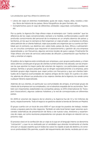 | 64 |                                                                                Capítulo 2
                                                                    EXPERIENCIAS EMPRESARIALES




Los productos que hoy ofrece la Librería son:

• Libros de viajes en distintas modalidades: guías de viajes, mapas, atlas, novelas y rela-
  tos, libros de historia de los países, libros fotográficos de gran formato, etc.
• Complementos para el viaje de diferentes utilidades: seguridad, comodidad, higiene,
  etc.

Por su parte, la Agencia De Viaje ofrece viajes al extranjero con “cierto carácter” que los
diferencia de los viajes convencionales; siempre a la medida, confeccionados a partir del
profundo conocimiento del personal de la empresa en un amplio abanico de países y
territorios, en los que no siempre es fácil organizar un viaje privado. La empresa no ofrece,
salvo petición de un cliente habitual, viajes que puede uno organizar por su cuenta con faci-
lidad; por el contrario, sus destinos son, sobre todo, países de Asia, África y Latinoaméri-
ca, en circuitos complejos que requieren el asesoramiento y gestión de una empresa
especializada y, con frecuencia, algunos servicios locales de guía o apoyo. Finalmente De
Viaje ofrece una serie de servicios adicionales de difusión y presentación que facilitan la
vida y orientan al viajero.

El público de la Agencia está constituido por empresas y por grupos particulares y, si bien
estos últimos constituyen el grupo de clientes numéricamente más elevado, son las empre-
sas las que aportan la mayor parte del volumen de negocio. Los particulares pueden ser
parejas, familias o grupos pequeños que se dirigen esporádicamente a la empresa, pero
también grupos algo mayores que viajan juntos con frecuencia y que son clientes habi-
tuales de la Agencia (comunidades de viajeros amigos de De viaje). En cuanto a la Libre-
ría, además de ofrecer sus productos a los viajeros clientes de la Agencia, los vende como
cualquier librería especializada.

Además de sus clientes, en particular sus comunidades de amigos, el principal grupo de
interés de la empresa son sus empleados, con el absoluto respaldo de los accionistas. Tam-
bién son importantes stakeholders las compañías aéreas, la IATA (International Air Trans-
port Association), algunas cadenas hoteleras y la red de corresponsales en diferentes
países.

En 2010 el volumen de negocio de la Librería y la Agencia fue de 1,3 y 3,2 millones de
euros, respectivamente. Todo el negocio se gestiona desde la tienda de Serrano en Madrid.

El grupo cuenta con un local de unos 600 m2 que acoge los puestos de trabajo, instala-
ciones y equipos para los dos negocios. También en este local tienen lugar sesiones quin-
cenales sistemáticas de presentación de libros o de nuevas rutas, itinerarios y experien-
cias de viajes, así como reuniones preparatorias con grupos de amigos en relación con su
próximo viaje.

El proceso clave en la confección de un viaje es lo que en el lenguaje interno se denomina
“cotización”, y que no es realizado por el vendedor que atiende inicialmente al cliente
sino por un equipo experto que en todos los casos ha viajado al país de destino y lo cono-
ce en profundidad. Ello permite, a partir del requerimiento del cliente, recibido por el ven-
 