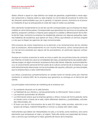 Sectores de la nueva economía 20+20                                                      | 65 |
ECONOMÍA DEL ENSAMBLAJE




dedor, ofrecer a aquel un viaje distinto con todas las garantías, sugiriéndole a veces algu-
nas variaciones y mejoras sobre su idea original, no con la idea de encarecer la venta sino
de ofrecerle oportunidades que, por lo general, ni siquiera conoce. Asimismo es el proce-
so mediante el que se presupuesta el coste del viaje en todas sus partidas.

Otro elemento fundamental es la red de casi 60 corresponsales que la empresa ha desa-
rrollado en otros tantos países. Corresponsales que garantizan los servicios en los países de
destino, proponen cambios o mejoras para asegurar la calidad y diferenciación de la ofer-
ta de De Viaje. Asimismo la empresa ha establecido alianzas con algunas pequeñas cade-
nas hoteleras de excelencia, que operan en Asia y África, que ofrecen un servicio singular
y a las que no llegan las agencias de viaje convencionales.

Otro proceso de cierta importancia es la atención a las reclamaciones de los clientes
que se producen, afortunadamente no con mucha frecuencia, como consecuencia de
un mal servicio prestado por alguno de los proveedores, en particular algunas compa-
ñías aéreas.

Aunque en muchas ocasiones la venta se inicia a partir de una primera toma de contacto
por Internet, en todos los casos la complejidad del viaje y el planteamiento de posibles alter-
nativas exigen, en algún momento, la presencia física del cliente. Además, la proximidad físi-
ca y el conocimiento personal forman parte de la cultura comercial de la empresa, lo que
está estrechamente relacionado con las actividades de soporte y difusión, ya mencionadas,
que la empresa lleva a cabo sistemáticamente.

Los libros y productos complementarios se venden tanto en tienda como por Internet
mediante el sistema B2C de la empresa que garantiza su entrega en el domicilio del
cliente.

Los principales instrumentos de marketing de la empresa son:

• Su excelente situación en la calle Serrano.
• La fidelidad de sus clientes y, consecuentemente, la información “boca a boca”.
• Las sesiones quincenales de difusión.
• La información previa que la empresa genera y ofrece, incluso de forma gratuita, tanto
  en tienda como a través de la web, sobre diferentes destinos y posibilidades, activida-
  des relacionadas, etc.
• El buen uso de los instrumentos de la web 2.0: blogs, redes sociales, atención a sus
  grupos de amigos, material fotográfico e incluso su propia wiki sobre viajes.

Instrumentos que deben ser interpretados no solo, o no tanto, como reclamos, sino como
elementos que enriquecen el viaje y al viajero. Todo ello revela una capacidad de innova-
ción y servicio que constituye la mejor garantía de futuro de la empresa.
 