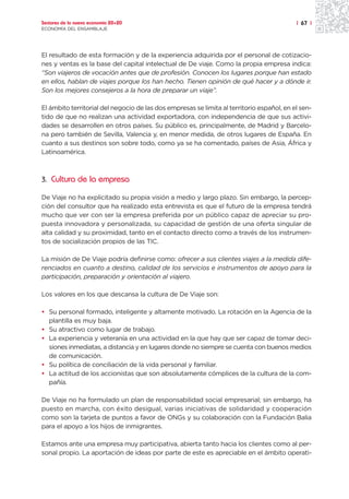 Sectores de la nueva economía 20+20                                                        | 67 |
ECONOMÍA DEL ENSAMBLAJE




El resultado de esta formación y de la experiencia adquirida por el personal de cotizacio-
nes y ventas es la base del capital intelectual de De viaje. Como la propia empresa indica:
“Son viajeros de vocación antes que de profesión. Conocen los lugares porque han estado
en ellos, hablan de viajes porque los han hecho. Tienen opinión de qué hacer y a dónde ir.
Son los mejores consejeros a la hora de preparar un viaje”.

El ámbito territorial del negocio de las dos empresas se limita al territorio español, en el sen-
tido de que no realizan una actividad exportadora, con independencia de que sus activi-
dades se desarrollen en otros países. Su público es, principalmente, de Madrid y Barcelo-
na pero también de Sevilla, Valencia y, en menor medida, de otros lugares de España. En
cuanto a sus destinos son sobre todo, como ya se ha comentado, países de Asia, África y
Latinoamérica.



3. Cultura de la empresa

De Viaje no ha explicitado su propia visión a medio y largo plazo. Sin embargo, la percep-
ción del consultor que ha realizado esta entrevista es que el futuro de la empresa tendrá
mucho que ver con ser la empresa preferida por un público capaz de apreciar su pro-
puesta innovadora y personalizada, su capacidad de gestión de una oferta singular de
alta calidad y su proximidad, tanto en el contacto directo como a través de los instrumen-
tos de socialización propios de las TIC.

La misión de De Viaje podría definirse como: ofrecer a sus clientes viajes a la medida dife-
renciados en cuanto a destino, calidad de los servicios e instrumentos de apoyo para la
participación, preparación y orientación al viajero.

Los valores en los que descansa la cultura de De Viaje son:

• Su personal formado, inteligente y altamente motivado. La rotación en la Agencia de la
  plantilla es muy baja.
• Su atractivo como lugar de trabajo.
• La experiencia y veteranía en una actividad en la que hay que ser capaz de tomar deci-
  siones inmediatas, a distancia y en lugares donde no siempre se cuenta con buenos medios
  de comunicación.
• Su política de conciliación de la vida personal y familiar.
• La actitud de los accionistas que son absolutamente cómplices de la cultura de la com-
  pañía.

De Viaje no ha formulado un plan de responsabilidad social empresarial; sin embargo, ha
puesto en marcha, con éxito desigual, varias iniciativas de solidaridad y cooperación
como son la tarjeta de puntos a favor de ONGs y su colaboración con la Fundación Balia
para el apoyo a los hijos de inmigrantes.

Estamos ante una empresa muy participativa, abierta tanto hacia los clientes como al per-
sonal propio. La aportación de ideas por parte de este es apreciable en el ámbito operati-
 