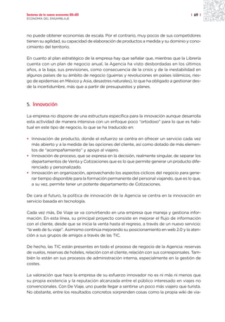 Sectores de la nueva economía 20+20                                                     | 69 |
ECONOMÍA DEL ENSAMBLAJE




no puede obtener economías de escala. Por el contrario, muy pocos de sus competidores
tienen su agilidad, su capacidad de elaboración de productos a medida y su dominio y cono-
cimiento del territorio.

En cuanto al plan estratégico de la empresa hay que señalar que, mientras que la Librería
cuenta con un plan de negocio anual, la Agencia ha visto desbordadas en los últimos
años, a la baja, sus previsiones, como consecuencia de la crisis y de la inestabilidad en
algunos países de su ámbito de negocio (guerras y revoluciones en países islámicos, ries-
go de epidemias en México y Asia, desastres naturales), lo que ha obligado a gestionar des-
de la incertidumbre, más que a partir de presupuestos y planes.



5. Innovación

La empresa no dispone de una estructura específica para la innovación aunque desarrolla
esta actividad de manera intensiva con un enfoque poco “ortodoxo” para lo que es habi-
tual en este tipo de negocio, lo que se ha traducido en:

• Innovación de producto, donde el esfuerzo se centra en ofrecer un servicio cada vez
  más abierto y a la medida de las opciones del cliente, así como dotado de más elemen-
  tos de “acompañamiento” y apoyo al viajero.
• Innovación de proceso, que se expresa en la decisión, realmente singular, de separar los
  departamentos de Venta y Cotizaciones que es lo que permite generar un producto dife-
  renciado y personalizado.
• Innovación en organización, aprovechando los aspectos cíclicos del negocio para gene-
  rar tiempo disponible para la formación permanente del personal viajando, que es lo que,
  a su vez, permite tener un potente departamento de Cotizaciones.

De cara al futuro, la política de innovación de la Agencia se centra en la innovación en
servicio basada en tecnología.

Cada vez más, De Viaje se va convirtiendo en una empresa que maneja y gestiona infor-
mación. En esta línea, su principal proyecto consiste en mejorar el flujo de información
con el cliente, desde que se inicia la venta hasta el regreso, a través de un nuevo servicio:
“la web de tu viaje”. Asimismo continúa mejorando su posicionamiento en web 2.0 y la aten-
ción a sus grupos de amigos a través de las TIC.

De hecho, las TIC están presentes en todo el proceso de negocio de la Agencia: reservas
de vuelos, reservas de hoteles, relación con el cliente, relación con sus corresponsales. Tam-
bién lo están en sus procesos de administración interna, especialmente en la gestión de
costes.

La valoración que hace la empresa de su esfuerzo innovador no es ni más ni menos que
su propia existencia y la reputación alcanzada entre el público interesado en viajes no
convencionales. Con De Viaje, uno puede llegar a sentirse un poco más viajero que turista.
No obstante, entre los resultados concretos sorprenden cosas como la propia wiki de via-
 