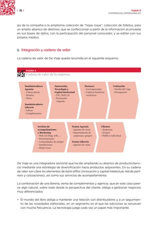 | 70 |                                                                                                            Capítulo 2
                                                                                        EXPERIENCIAS EMPRESARIALES




jes de la compañía o la amplísima colección de “hojas rosas”, colección de folletos, para
un amplio abanico de destinos, que se confeccionan a partir de la información acumulada
en sus bases de datos, con la participación del personal conocedor, y se editan con sus
propios medios.



6. Integración y cadena de valor

La cadena de valor de De Viaje queda resumida en el siguiente esquema:



          FIGURA 2

          Cadena de valor de la empresa


         Suministradores              Innovación,                 Partners                   Cotización
         Agencia                      Tecnología y                - Corresponsales           - Diseño del viaje
         - Líneas aéreas              Capital intelectual         - Cadenas hoteleras        - Presupuesto
         - Hoteles                    - TIC, Web 2.0                exclusivas
         - Otros                      - Formación
                                        viajando
         Suministradores
         Librería
         - Libros
         - Complementos




                     Sevicios de                      Ventas Agencia             Clientes
                     acompañamiento                   - Agentes de venta         - Empresas
                     y Marketing                      - Departamento de          - Grupos
                     - Web 2.0: blog, wiki, ...         empresas y grupos        - Público individual
                     - Presentaciones
                     - Comunidades de amigos          Ventas Librería
                     - Instalaciones                  - Agentes de venta
                     - Hojas rosas




De Viaje es una integradora sectorial que ha ido ampliando su abanico de producto/servi-
cio mediante una estrategia de diversificación hacia productos adyacentes. En su cadena
de valor son clave los elementos de back office (innovación y capital intelectual, red de part-
ners y cotizaciones), así como sus servicios de acompañamiento.

La combinación de una librería, venta de complementos y agencia, que en este caso pare-
ce algo natural, sobre todo desde la perspectiva del cliente, obliga a gestionar negocios
muy diferenciados:

• El mundo del libro obliga a mantener una relación con distribuidores y a un seguimien-
  to de las novedades editoriales, en un segmento en el que las ediciones se renuevan
  con mucha frecuencia. La tecnología juega cada vez un papel más importante.
 
