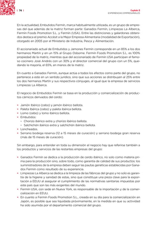 | 74 |                                                                                Capítulo 2
                                                                    EXPERIENCIAS EMPRESARIALES




En la actualidad, Embutidos Fermín, marca habitualmente utilizada, es un grupo de empre-
sas del que además de la matriz forman parte: Ganados Fermín, Limpiezas La Alberca,
Fermín Foods Promotion S.L. y Fermín (USA). Entre las distinciones y galardones obteni-
dos destaca el premio Accésit a la Mejor Empresa Alimentaria (modalidad de Exportación),
otorgado en 2005 por el Ministerio de Industria, Pesca y Alimentación.

El accionariado actual de Embutidos y Jamones Fermín corresponde en un 85% a los dos
hermanos Martín y en un 15% al Grupo Osborne. Fermín Foods Promotion S.L. es 100%
propiedad de la matriz, mientras que del accionariado de Fermín USA participan el famo-
so cocinero José Andrés con un 30% y el director comercial del grupo con un 5%, que-
dando la mayoría, el 65%, en manos de la matriz.

En cuanto a Ganados Fermín, aunque actúa a todos los efectos como parte del grupo, no
pertenece a este en un sentido jurídico, sino que sus acciones se distribuyen al 25% entre
los dos hermanos Martín y sus respectivos cónyuges, al igual que la empresa de servicios
Limpiezas La Alberca.

El negocio de Embutidos Fermín se basa en la producción y comercialización de produc-
tos cárnicos derivados del cerdo:

• Jamón Ibérico (cebo) y jamón ibérico bellota.
• Paleta Ibérica (cebo) y paleta ibérica bellota.
• Lomo (cebo) y lomo ibérico bellota.
• Embutidos:
  – Chorizo ibérico extra y chorizo ibérico bellota.
  – Salchichón ibérico extra y salchichón ibérico bellota.
• Loncheados.
• Serrano bodega reserva (12 a 15 meses de curación) y serrano bodega gran reserva
  (más de 15 meses de curación).

Sin embargo, para entender en toda su dimensión el negocio hay que referirse también a
los productos y servicios de las restantes empresas del grupo:

• Ganados Fermín se dedica a la producción de cerdo ibérico, no solo como materia pri-
  ma para la producción sino, sobre todo, como garantía de calidad de sus productos: los
  suministradores de la empresa deben seguir las pautas genéticas establecidas por Gana-
  dos Fermín como resultado de su experiencia.
• Limpiezas La Alberca se dedica a la limpieza de las fábricas del grupo y no solo es garan-
  tía de la higiene y sanidad de estas, sino que constituye una pieza clave para la expor-
  tación a EEUU al asegurar el cumplimiento de las normativas sanitarias impuestas por
  este país que son las más exigentes del mundo.
• Fermín USA, con sede en Nueva York, es responsable de la importación y de la comer-
  cialización en EEUU.
• En cuanto a Fermín Foods Promotion S.L., creada en su día para la comercialización en
  Japón, es posible que sea liquidada próximamente, en la medida en que su actividad
  ha sido asumida por el departamento comercial del grupo.
 