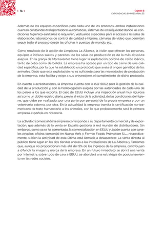 | 76 |                                                                                   Capítulo 2
                                                                       EXPERIENCIAS EMPRESARIALES




Además de los equipos específicos para cada uno de los procesos, ambas instalaciones
cuentan con bandas transportadoras automáticas, sistemas de estanqueidad donde las con-
diciones higiénico-sanitarias lo requieren, vestuarios especiales para el acceso a las salas de
elaboración, laboratorios de control de calidad e higiene, cámaras de vídeo que permiten
seguir todo el proceso desde las oficinas y puestos de mando, etc.

Como resultado de la acción de Limpiezas La Alberca, la visión que ofrecen las personas,
equipos e incluso suelos y paredes, de las salas de producción es de la más absoluta
asepsia. En la granja de Morasverdes tiene lugar la explotación porcina de cerdo ibérico,
tanto de cebo como de bellota. La empresa ha optado por un tipo de carne de una cali-
dad específica, por lo que ha establecido un protocolo que avala el origen genético de los
animales. Dado que esta explotación no es suficiente para las necesidades de producción
de la empresa, esta facilita y exige a sus proveedores el cumplimiento de dicho protocolo.

En cuanto a acreditaciones, la empresa cuenta con la ISO 9002 para la gestión de la cali-
dad de la producción y, con la homologación exigida por las autoridades de cada uno de
los países a los que exporta. El caso de EEUU incluye una inspección anual muy rigurosa
así como un doble registro diario, previo al inicio de la actividad, de las condiciones de higie-
ne, que debe ser realizado, por una parte por personal de la propia empresa y por un
veterinario externo, por otra. En la actualidad la empresa tramita la certificación nortea-
mericana de trato humanitario a los animales, con lo que probablemente será la primera
empresa española en obtenerla.

La actividad comercial de la empresa corresponde a su departamento comercial y de expor-
tación, que además de la venta en España gestiona la red mundial de distribuidores. Sin
embargo, como ya se ha comentado, la comercialización en EEUU y Japón cuenta con cana-
les propios: oficina comercial en Nueva York y Fermín Foods Promotion S.L., respectiva-
mente, si bien la actividad de esta última está llamada a desaparecer. La venta directa al
público tiene lugar en las dos tiendas anexas a las instalaciones de La Alberca y Tamames
que, aunque no proporcionan más allá del 5% de los ingresos de la empresa, contribuyen
a difundir la imagen y marca de la empresa. En un futuro inmediato se abrirá una venta
por Internet y, sobre todo de cara a EEUU, se abordará una estrategia de posicionamien-
to en las redes sociales.
 