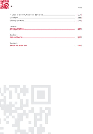 | 6 |
                                                                                                                                                    ÍNDICE




R Cable y Telecomunicaciones de Galicia............................................................................                                | 221 |
Viscoform.......................................................................................................................................   | 233 |
Walking on Wine .........................................................................................................................          | 241 |


Capítulo 3
CONCLUSIONES...............................................................................................................                        | 251 |


Capítulo 4
BIBLIOGRAFÍA..................................................................................................................                     | 257 |


Capítulo 5
AGRADECIMIENTOS........................................................................................................                            | 261 |
 