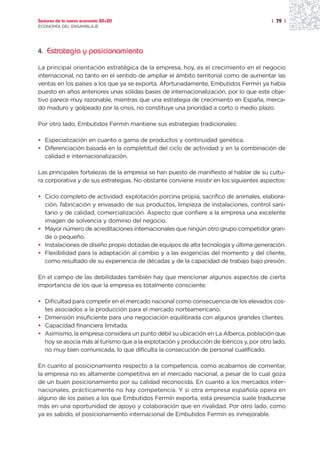 Sectores de la nueva economía 20+20                                                     | 79 |
ECONOMÍA DEL ENSAMBLAJE




4. Estrategia y posicionamiento

La principal orientación estratégica de la empresa, hoy, es el crecimiento en el negocio
internacional, no tanto en el sentido de ampliar el ámbito territorial como de aumentar las
ventas en los países a los que ya se exporta. Afortunadamente, Embutidos Fermín ya había
puesto en años anteriores unas sólidas bases de internacionalización, por lo que este obje-
tivo parece muy razonable, mientras que una estrategia de crecimiento en España, merca-
do maduro y golpeado por la crisis, no constituye una prioridad a corto o medio plazo.

Por otro lado, Embutidos Fermín mantiene sus estrategias tradicionales:

• Especialización en cuanto a gama de productos y continuidad genética.
• Diferenciación basada en la completitud del ciclo de actividad y en la combinación de
  calidad e internacionalización.

Las principales fortalezas de la empresa se han puesto de manifiesto al hablar de su cultu-
ra corporativa y de sus estrategias. No obstante conviene insistir en los siguientes aspectos:

• Ciclo completo de actividad: explotación porcina propia, sacrifico de animales, elabora-
  ción, fabricación y envasado de sus productos, limpieza de instalaciones, control sani-
  tario y de calidad, comercialización. Aspecto que confiere a la empresa una excelente
  imagen de solvencia y dominio del negocio.
• Mayor número de acreditaciones internacionales que ningún otro grupo competidor gran-
  de o pequeño.
• Instalaciones de diseño propio dotadas de equipos de alta tecnología y última generación.
• Flexibilidad para la adaptación al cambio y a las exigencias del momento y del cliente,
  como resultado de su experiencia de décadas y de la capacidad de trabajo bajo presión.

En el campo de las debilidades también hay que mencionar algunos aspectos de cierta
importancia de los que la empresa es totalmente consciente:

• Dificultad para competir en el mercado nacional como consecuencia de los elevados cos-
  tes asociados a la producción para el mercado norteamericano.
• Dimensión insuficiente para una negociación equilibrada con algunos grandes clientes.
• Capacidad financiera limitada.
• Asimismo, la empresa considera un punto débil su ubicación en La Alberca, población que
  hoy se asocia más al turismo que a la explotación y producción de ibéricos y, por otro lado,
  no muy bien comunicada, lo que dificulta la consecución de personal cualificado.

En cuanto al posicionamiento respecto a la competencia, como acabamos de comentar,
la empresa no es altamente competitiva en el mercado nacional, a pesar de lo cual goza
de un buen posicionamiento por su calidad reconocida. En cuanto a los mercados inter-
nacionales, prácticamente no hay competencia. Y si otra empresa española opera en
alguno de los países a los que Embutidos Fermín exporta, esta presencia suele traducirse
más en una oportunidad de apoyo y colaboración que en rivalidad. Por otro lado, como
ya es sabido, el posicionamiento internacional de Embutidos Fermín es inmejorable.
 