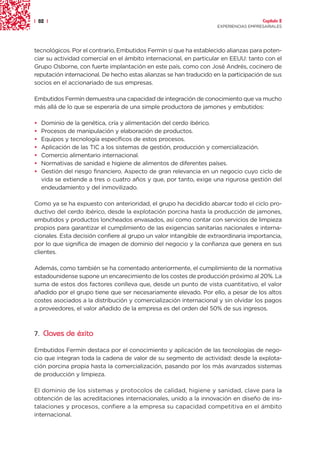 | 82 |                                                                                Capítulo 2
                                                                    EXPERIENCIAS EMPRESARIALES




tecnológicos. Por el contrario, Embutidos Fermín sí que ha establecido alianzas para poten-
ciar su actividad comercial en el ámbito internacional, en particular en EEUU: tanto con el
Grupo Osborne, con fuerte implantación en este país, como con José Andrés, cocinero de
reputación internacional. De hecho estas alianzas se han traducido en la participación de sus
socios en el accionariado de sus empresas.

Embutidos Fermín demuestra una capacidad de integración de conocimiento que va mucho
más allá de lo que se esperaría de una simple productora de jamones y embutidos:

•   Dominio de la genética, cría y alimentación del cerdo ibérico.
•   Procesos de manipulación y elaboración de productos.
•   Equipos y tecnología específicos de estos procesos.
•   Aplicación de las TIC a los sistemas de gestión, producción y comercialización.
•   Comercio alimentario internacional.
•   Normativas de sanidad e higiene de alimentos de diferentes países.
•   Gestión del riesgo financiero. Aspecto de gran relevancia en un negocio cuyo ciclo de
    vida se extiende a tres o cuatro años y que, por tanto, exige una rigurosa gestión del
    endeudamiento y del inmovilizado.

Como ya se ha expuesto con anterioridad, el grupo ha decidido abarcar todo el ciclo pro-
ductivo del cerdo ibérico, desde la explotación porcina hasta la producción de jamones,
embutidos y productos loncheados envasados, así como contar con servicios de limpieza
propios para garantizar el cumplimiento de las exigencias sanitarias nacionales e interna-
cionales. Esta decisión confiere al grupo un valor intangible de extraordinaria importancia,
por lo que significa de imagen de dominio del negocio y la confianza que genera en sus
clientes.

Además, como también se ha comentado anteriormente, el cumplimiento de la normativa
estadounidense supone un encarecimiento de los costes de producción próximo al 20%. La
suma de estos dos factores conlleva que, desde un punto de vista cuantitativo, el valor
añadido por el grupo tiene que ser necesariamente elevado. Por ello, a pesar de los altos
costes asociados a la distribución y comercialización internacional y sin olvidar los pagos
a proveedores, el valor añadido de la empresa es del orden del 50% de sus ingresos.



7. Claves de éxito

Embutidos Fermín destaca por el conocimiento y aplicación de las tecnologías de nego-
cio que integran toda la cadena de valor de su segmento de actividad: desde la explota-
ción porcina propia hasta la comercialización, pasando por los más avanzados sistemas
de producción y limpieza.

El dominio de los sistemas y protocolos de calidad, higiene y sanidad, clave para la
obtención de las acreditaciones internacionales, unido a la innovación en diseño de ins-
talaciones y procesos, confiere a la empresa su capacidad competitiva en el ámbito
internacional.
 