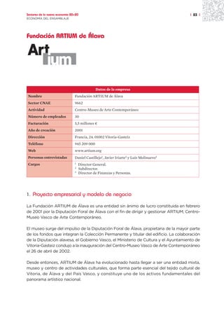 Sectores de la nueva economía 20+20                                                     | 83 |
ECONOMÍA DEL ENSAMBLAJE




Fundación ARTIUM de Álava




                                              Datos de la empresa
Nombre                          Fundación ARTIUM de Álava
Sector CNAE                     9662
Actividad                       Centro-Museo de Arte Contemporáneo
Número de empleados             30
Facturación                     5,5 millones ¤
Año de creación                 2001
Dirección                       Francia, 24. 01002 Vitoria-Gasteiz
Teléfono                        945 209 000
Web                             www.artium.org
Personas entrevistadas          Daniel Castillejo1, Javier Iriarte2 y Luis Molinuevo3
Cargos                          1   Director General.
                                2   Subdirector.
                                3   Director de Finanzas y Personas.




1. Proyecto empresarial y modelo de negocio

La Fundación ARTIUM de Álava es una entidad sin ánimo de lucro constituida en febrero
de 2001 por la Diputación Foral de Álava con el fin de dirigir y gestionar ARTIUM, Centro-
Museo Vasco de Arte Contemporáneo.

El museo surge del impulso de la Diputación Foral de Álava, propietaria de la mayor parte
de los fondos que integran la Colección Permanente y titular del edificio. La colaboración
de la Diputación alavesa, el Gobierno Vasco, el Ministerio de Cultura y el Ayuntamiento de
Vitoria-Gasteiz condujo a la inauguración del Centro-Museo Vasco de Arte Contemporáneo
el 26 de abril de 2002.

Desde entonces, ARTIUM de Álava ha evolucionado hasta llegar a ser una entidad mixta,
museo y centro de actividades culturales, que forma parte esencial del tejido cultural de
Vitoria, de Álava y del País Vasco, y constituye uno de los activos fundamentales del
panorama artístico nacional.
 