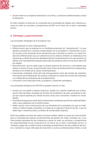 | 90 |                                                                                 Capítulo 2
                                                                     EXPERIENCIAS EMPRESARIALES




• Acción externa con especial orientación a los niños, a colectivos desfavorecidos y hacia
  la educación.

En este contexto la dirección es consciente de la necesidad de integrar, dar coherencia y
poner en valor sus acciones y compromisos de RSC en el marco de un plan o estrategia
ad hoc.



4. Estrategia y posicionamiento

Las principales estrategias de la Fundación son:

• Especialización en arte contemporáneo.
• Diferenciación que se expresa en su meditada propuesta de “naturalización”. Lo que
  significa voluntad de ir creando complicidades con la sociedad e ir “disolviendo” el cen-
  tro en esta, como resultado de las actuaciones que concretan su misión y su visión fun-
  dacional. Diferenciación que, en coherencia con lo anterior, también se materializa en la
  riqueza de su oferta de servicios alrededor del arte contemporáneo con una vocación no
  elitista, sino marcadamente popular, para todos los públicos, pero a la vez de un alto nivel
  de calidad.
• Diversificación, que ha dado lugar al amplio abanico de servicios y actividades que
  ofrece el centro-museo, evolucionando hacia líneas de producto/servicio adyacentes,
  siempre en el ámbito de la cultura contemporánea.
• Crecimiento moderado, tanto del nivel presupuestario como del número de visitantes.
  Priorización de la fidelización de nuestros visitantes (no tanto del número de visitantes)
  y la calidad de las propuestas de la programación.
• Innovación como base para todo su progreso y desarrollo estratégico.

Las principales fortalezas de ARTIUM se pueden resumir en tres:

• Contar con una sólida y extensa Colección, cedida con carácter indefinido por la Dipu-
  tación Foral de Álava, resultado de 35 años de recopilación de obra, asumiendo el ries-
  go que supone apostar por artistas muchas veces poco conocidos o todavía no consa-
  grados.
• Incondicional apoyo por parte de las instituciones y empresas que forman parte del Patro-
  nato o que colaboran con el centro-museo.
• Haber nacido como consecuencia de una demanda de la sociedad civil, que se mate-
  rializó en determinadas campañas a lo largo de la segunda mitad de los 90, y que ha
  dado lugar a estrechos lazos y ámbitos de complicidad recíproca.

Entre las posibles acciones de mejora conviene señalar: desde un punto de vista tecnoló-
gico, la necesidad de mejorar las herramientas de gestión de visitas, entradas, etc.; la ya
mencionada necesidad de dar coherencia y poner en valor sus acciones y compromisos
de responsabilidad social corporativa en el marco de un plan o estrategia ad hoc; la
modesta imagen de su edifico frente al prestigio arquitectónico de otros edificios del sec-
tor y también la mayor dificultad de transmitir la cultura contemporánea frente a la de
 