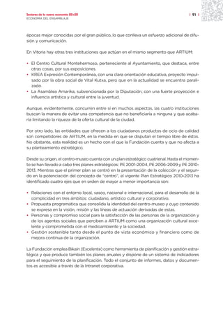 Sectores de la nueva economía 20+20                                                   | 91 |
ECONOMÍA DEL ENSAMBLAJE




épocas mejor conocidas por el gran público, lo que conlleva un esfuerzo adicional de difu-
sión y comunicación.

En Vitoria hay otras tres instituciones que actúan en el mismo segmento que ARTIUM:

• El Centro Cultural Montehermoso, perteneciente al Ayuntamiento, que destaca, entre
  otras cosas, por sus exposiciones.
• KREA Expresión Contemporánea, con una clara orientación educativa, proyecto impul-
  sado por la obra social de Vital Kutxa, pero que en la actualidad se encuentra parali-
  zado.
• La Asamblea Amarika, subvencionada por la Diputación, con una fuerte proyección e
  influencia artística y cultural entre la juventud.

Aunque, evidentemente, concurren entre sí en muchos aspectos, las cuatro instituciones
buscan la manera de evitar una competencia que no beneficiaría a ninguna y que acaba-
ría limitando la riqueza de la oferta cultural de la ciudad.

Por otro lado, las entidades que ofrecen a los ciudadanos productos de ocio de calidad
son competidores de ARTIUM, en la medida en que se disputan el tiempo libre de éstos.
No obstante, esta realidad es un hecho con el que la Fundación cuenta y que no afecta a
su planteamiento estratégico.

Desde su origen, el centro-museo cuenta con un plan estratégico cuatrienal. Hasta el momen-
to se han llevado a cabo tres planes estratégicos: PE 2001-2004, PE 2006-2009 y PE 2010-
2013. Mientras que el primer plan se centró en la presentación de la colección y el segun-
do en la potenciación del concepto de “centro”, el vigente Plan Estratégico 2010-2013 ha
identificado cuatro ejes que en orden de mayor a menor importancia son:

• Relaciones con el entorno local, vasco, nacional e internacional, para el desarrollo de la
  complicidad en tres ámbitos: ciudadano, artístico cultural y corporativo.
• Propuesta programática que consolida la identidad del centro-museo y cuyo contenido
  se expresa en la visión, misión y las líneas de actuación derivadas de estas.
• Personas y compromiso social para la satisfacción de las personas de la organización y
  de los agentes sociales que perciben a ARTIUM como una organización cultural exce-
  lente y comprometida con el medioambiente y la sociedad.
• Gestión sostenible tanto desde el punto de vista económico y financiero como de
  mejora continua de la organización.

La Fundación emplea Bikain (Excelente) como herramienta de planificación y gestión estra-
tégica y que produce también los planes anuales y dispone de un sistema de indicadores
para el seguimiento de la planificación. Todo el conjunto de informes, datos y documen-
tos es accesible a través de la Intranet corporativa.
 