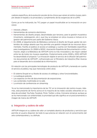 Sectores de la nueva economía 20+20                                                   | 93 |
ECONOMÍA DEL ENSAMBLAJE




cadores específicos, de la evolución escolar de los chicos que vienen al centro-museo, siem-
pre desde el respeto a la privacidad y cumplimiento de las exigencias de la LOPD.

Como ya se ha indicando, las TIC juegan un papel insustituible en la innovación en pro-
cesos:

• Intranet y Bikain.
• Herramientas de comercio electrónico.
• Herramientas de diseño propio, desarrolladas por terceros, para la gestión museística
  (inventario, catalogación, etc.), que hoy se emplean en otros museos e incluso en la
  gestión del patrimonio por parte del Gobierno Vasco.
• En 2008, el departamento de Biblioteca comenzó el diseño de Drupal, gestor de con-
  tenidos de código abierto que hoy permite una gestión integral de los recursos docu-
  mentales. Facilita al público el acceso al catálogo y cuenta con facilidades específicas
  para investigadores. En 2006 la SEDIC, Asociación Española de Documentación e Infor-
  mación, eligió a la Biblioteca de ARTIUM como la más innovadora y de mayor calidad
  entre las de todos los museos españoles. Posteriormente entre 2008 y 2010 ARTIUM
  ha desarrollado el proyecto “La innovación digital al servicio de la difusión del patrimo-
  nio documental de ARTIUM”, cofinanciado por el Ministerio de Industria (Plan Avanza
  para el desarrollo de la sociedad de la información).

En relación con las principales tecnologías de producto de ARTIUM y teniendo en cuenta
el servicio al público, hay que mencionar, entre otras:

•   El sistema Drupal en su faceta de acceso al catálogo y otras funcionalidades.
•   La audioguía gratuita.
•   Los espacios on-line de documentación de exposiciones.
•   Los contenidos multimedia en la web.
•   La emisión de conferencias en streaming.

Ya se ha mencionado la importancia de las TIC en la innovación del centro-museo. Ade-
más, está presente de forma activa en la mayoría de las redes sociales relevantes en su
área de actividad: YouTube, Facebok, Flickr, Twitter y otras. Conviene remarcar, aunque ya
se ha mencionado con anterioridad, la prioridad que ello significa en el posicionamiento e
imagen de marca de ARTIUM.



6. Integración y cadena de valor

ARTIUM integra en su cadena de valor un completo abanico de productos y servicios que
permite al usuario disponer de todo lo que precisa en relación con el conocimiento del
arte contemporáneo y su disfrute.
 