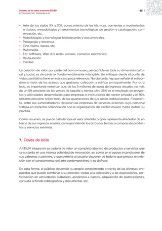 Sectores de la nueva economía 20+20                                                      | 95 |
ECONOMÍA DEL ENSAMBLAJE




• Arte de los siglos XX y XXI: conocimiento de las técnicas, corrientes y movimientos
  artísticos, metodologías y herramientas tecnológicas de gestión y catalogación, con-
  servación, etc.
• Metodologías y tecnologías bibliotecarias y documentales.
• Pedagogía y docencia.
• Cine, teatro, danza, etc.
• Multimedia.
• TIC: software, Web 2.0, redes sociales, comercio electrónico.
• Restauración.
• Calidad.

La creación de valor por parte del centro-museo, perceptible en toda su dimensión cultu-
ral y social, es de carácter fundamentalmente intangible. Un enfoque desde el punto de
vista cuantitativo tiene en este caso poca relevancia. No obstante, hay que señalar el extraor-
dinario valor de los activos que gestiona: colección y edifico principalmente. Por otro
lado, es importante remarcar que, de los 5 millones de euros de ingresos anuales, no más
de un 5% proviene de las ventas de taquilla y tienda, otro 25% es el resultado de proyec-
tos y actividades desarrolladas para empresas e instituciones del sector privado y el 70%
restante proviene, sobre todo, de las aportaciones de sus socios institucionales. Finalmen-
te, entre sus suministradores destacan las empresas de servicios externos cuyo personal
trabaja en estrecha colaboración con la organización del centro-museo, hasta doblar su
plantilla.

Como resumen, se puede calcular que el valor añadido propio representa alrededor de un
tercio de sus ingresos anuales, correspondiendo los otros dos tercios a compras de produc-
tos y servicios externos.



7. Claves de éxito

ARTIUM integra en su cadena de valor un completo abanico de productos y servicios que
se sustenta en una intensa actividad de innovación, así como en el apoyo incondicional de
sus patronos y partners, y que permite al usuario disponer de todo lo que precisa en rela-
ción con el conocimiento del arte contemporáneo y su disfrute.

De esta forma, el público desarrolla su propio conocimiento a través de las diversas pro-
puestas que puede combinar a su elección: visitas a la colección y a las exposiciones, par-
ticipación en actividades culturales, asistencia a cursos, adquisición de publicaciones,
consulta al fondo bibliográfico y documental, etc.
 
