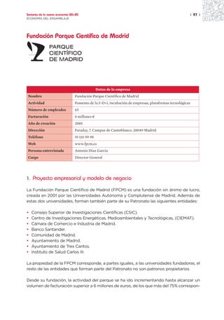 Sectores de la nueva economía 20+20                                                                     | 97 |
ECONOMÍA DEL ENSAMBLAJE




Fundación Parque Científico de Madrid




                                               Datos de la empresa
Nombre                          Fundación Parque Científico de Madrid
Actividad                       Fomento de la I+D+i, incubación de empresas, plataformas tecnológicas
Número de empleados             65
Facturación                     6 millones ¤
Año de creación                 2001
Dirección                       Faraday, 7. Campus de Cantoblanco. 28049 Madrid
Teléfono                        91 116 99 98
Web                             www.fpcm.es
Persona entrevistada            Antonio Díaz García
Cargo                           Director General




1. Proyecto empresarial y modelo de negocio

La Fundación Parque Científico de Madrid (FPCM) es una fundación sin ánimo de lucro,
creada en 2001 por las Universidades Autónoma y Complutense de Madrid. Además de
estas dos universidades, forman también parte de su Patronato las siguientes entidades:

•   Consejo Superior de Investigaciones Científicas (CSIC).
•   Centro de Investigaciones Energéticas, Medioambientales y Tecnológicas, (CIEMAT).
•   Cámara de Comercio e Industria de Madrid.
•   Banco Santander.
•   Comunidad de Madrid.
•   Ayuntamiento de Madrid.
•   Ayuntamiento de Tres Cantos.
•   Instituto de Salud Carlos III.

La propiedad de la FPCM corresponde, a partes iguales, a las universidades fundadoras, el
resto de las entidades que forman parte del Patronato no son patronos propietarios.

Desde su fundación, la actividad del parque se ha ido incrementando hasta alcanzar un
volumen de facturación superior a 6 millones de euros, de los que más del 75% correspon-
 