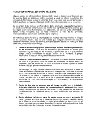 1
TEMA: ECONOMÍADE LA SEGURIDAD Y LA SALUD
Algunas veces, los administradores de seguridad y salud se desaniman al descubrir que
la gerencia basa las decisiones sobre seguridad y salud en valores monetarios. Sin
embargo, la fría realidad es que la existencia de un negocio es para generar ganancias, y
todo lo que hace un negocio está directa o indirectamente relacionado con la economía.
La prevención de las lesiones y enfermedades de los empleados se puede formular como
un objetivo económico; tal formulación es mucho más significativa para la gerencia que
las vagas aspiraciones humanitarias. Los accidentes, las lesiones y las enfermedades
tienen costos innegables que en nada contribuyen al valor de los productos
manufacturados o los servicios realizados por la empresa.
El costo anual de las lesiones y enfermedades en muchas industrias minimiza la imagen
de las ganancias totales. Ésta es una realidad que cualquier administrador ejecutivo
desearía considerar. Aunque es verdad que muchos de estos costos son sutiles y es difícil
estimarlos, el hecho no los disminuye.
1. Costo de los salarios pagados por el tiempo perdido a los trabajadores que
no se lesionaron. Éstos son los empleados que detuvieron su trabajo para
observar o ayudar después del accidente, o para hablar de él, o que perdieron
tiempo porque necesitaban el equipo dañado en el accidente, o porque
necesitaban el producto o la ayuda del trabajador lesionado.
2. Costo del daño al material o equipo. Difícilmente se puede cuestionar la validez
del daño a la propiedad como un costo. En ocasiones, no existe daño a la
propiedad, pero se incurre en un costo sustancial en volver a poner en orden
material o equipo que ha sido desordenado.
Sin embargo, el cargo debiera confinarse al costo neto de reparar o poner en
orden el material o equipo que fue dañado o desplazado, o al valor actual del
equipo menos el valor de rescate, si se dañó a tal grado que no se puede reparar.
La estimación del daño a la propiedad debe tener la aprobación del contador de
costos, en particular si el valor actual de la propiedad dañada utilizado en la
estimación del costo difiere del valor depreciado establecido por el departamento
de contabilidad.
3. Costo de los salarios pagados por el tiempo perdido por el trabajador
lesionado, distinto a los pagos de compensación del trabajador. Los pagos
realizados conforme a las leyes de compensación a los trabajadores por el tiempo
perdido después del periodo de espera no están incluidos en este elemento de
costo.
4. Costo adicional del tiempo extra de trabajo requerido por el accidente. El
cargo contra un accidente por el trabajo de tiempo extra requerido por el accidente
es la diferencia entre los salarios normales y los salarios de tiempo extra por el
tiempo necesario para recuperar la producción perdida y el costo adicional de la
supervisión, calor, luz, limpieza y otros servicios adicionales.
 