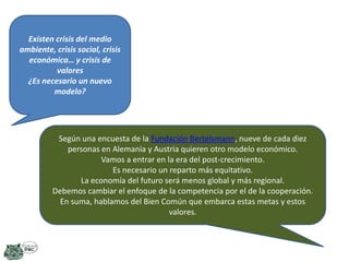 Existen crisis del medio
ambiente, crisis social, crisis
económica… y crisis de
valores
¿Es necesario un nuevo
modelo?

Según una encuesta de la Fundación Bertelsmann, nueve de cada diez
personas en Alemania y Austria quieren otro modelo económico.
Vamos a entrar en la era del post-crecimiento.
Es necesario un reparto más equitativo.
La economía del futuro será menos global y más regional.
Debemos cambiar el enfoque de la competencia por el de la cooperación.
En suma, hablamos del Bien Común que embarca estas metas y estos
valores.

 