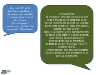 El artículo 151 de la
Constitución de Baviera
afirma que toda actividad
económica debe servir al
Bien Común.
Sin embargo los
totalitarismos también han
perseguido el Bien Común

Efectivamente.
Se trata de un concepto tan atractivo que
todo el mundo desea apropiarse de él.
Sucede lo mismo con el Amor o la Libertad.
Por lo tanto es decisivo: ¿Qué entendemos
nosotros por Bien Común?
Nosotros pensamos que la dignidad humana
-de todos- debe estar en el centro de todo.
Una economía que solo piensa en el
beneficio financiero es antinatural.
Se trata de una perversión que "invierte"
nuestros valores.
El medio (dinero) para conseguir nuestros
objetivos (la felicidad) se transforma en un
objetivo en sí mismo.

 