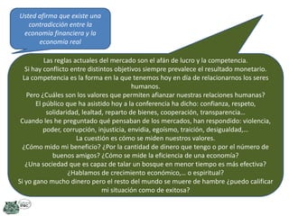 Usted afirma que existe una
contradicción entre la
economía financiera y la
economía real
Las reglas actuales del mercado son el afán de lucro y la competencia.
Si hay conflicto entre distintos objetivos siempre prevalece el resultado monetario.
La competencia es la forma en la que tenemos hoy en día de relacionarnos los seres
humanos.
Pero ¿Cuáles son los valores que permiten afianzar nuestras relaciones humanas?
El público que ha asistido hoy a la conferencia ha dicho: confianza, respeto,
solidaridad, lealtad, reparto de bienes, cooperación, transparencia…
Cuando les he preguntado qué pensaban de los mercados, han respondido: violencia,
poder, corrupción, injusticia, envidia, egoísmo, traición, desigualdad,…
La cuestión es cómo se miden nuestros valores.
¿Cómo mido mi beneficio? ¿Por la cantidad de dinero que tengo o por el número de
buenos amigos? ¿Cómo se mide la eficiencia de una economía?
¿Una sociedad que es capaz de talar un bosque en menor tiempo es más efectiva?
¿Hablamos de crecimiento económico,… o espiritual?
Si yo gano mucho dinero pero el resto del mundo se muere de hambre ¿puedo calificar
mi situación como de exitosa?

 