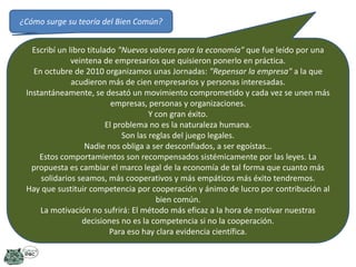 ¿Cómo surge su teoría del Bien Común?
Escribí un libro titulado "Nuevos valores para la economía" que fue leído por una
veintena de empresarios que quisieron ponerlo en práctica.
En octubre de 2010 organizamos unas Jornadas: "Repensar la empresa" a la que
acudieron más de cien empresarios y personas interesadas.
Instantáneamente, se desató un movimiento comprometido y cada vez se unen más
empresas, personas y organizaciones.
Y con gran éxito.
El problema no es la naturaleza humana.
Son las reglas del juego legales.
Nadie nos obliga a ser desconfiados, a ser egoístas…
Estos comportamientos son recompensados sistémicamente por las leyes. La
propuesta es cambiar el marco legal de la economía de tal forma que cuanto más
solidarios seamos, más cooperativos y más empáticos más éxito tendremos.
Hay que sustituir competencia por cooperación y ánimo de lucro por contribución al
bien común.
La motivación no sufrirá: El método más eficaz a la hora de motivar nuestras
decisiones no es la competencia si no la cooperación.
Para eso hay clara evidencia científica.

 