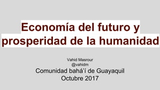 Economía del futuro y
prosperidad de la humanidad
Vahid Masrour
@vahidm
Comunidad bahá’í de Guayaquil
Octubre 2017
 