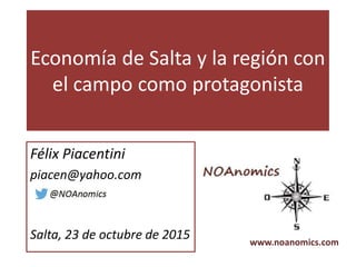 Economía de Salta y la región con
el campo como protagonista
Félix Piacentini
piacen@yahoo.com
Salta, 23 de octubre de 2015 www.noanomics.com
 