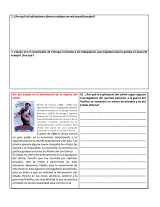 2. ¿Por qué las habitaciones obreras estaban tan mal acondicionadas?
3. ¿Quién era el responsable de entregar viviendas a los trabajadores que migraban hacia la pampa en busca de
trabajo? ¿Por qué?
Rol del Estado en la distribución de la riqueza del
salitre
Afiche de Francia (1880 - 1930). Una
Experiencia fértil:la propaganda salitrera
chilena enel exterior. Santiago: Archivo
Nacional, [2001] ([Santiago]: Ograma
Impresora S.A. Después de la Primera
Guerra Mundial comenzó la crisis de la
industria salitrera, producto de la
competencia del salitre sintético. Este
afiche fue parte de una campaña
publicitaria sobre el salitre natural.
A partir de 1880 el salitre ejerció
un gran poder en la economía, desplazando a un
segundoplanoalas demásexportaciones del país. Tan
pronto aparecía alguna nueva compañía de nitrato, las
acciones se disparaban. La economía, el comercio y la
política giraban en torno a la fiebre del oro blanco.
El Estado no intervino directamente en la explotación
del salitre, función que fue asumida por capitales
privados. Solo se limitó a administrar los altos
aranceles aduaneros fijados para la exportación de
este mineral.Paraalgunosinvestigadores del período,
esto se debió a que en realidad la intervención del
Estado chileno en las zonas salitreras, anterior a la
guerradel Pacífico,era más débil de lo que se piensa y
el Estado no tenía la capacidad para invertir en la
01. ¿Por qué la explotación del salitre según algunos
investigadores del periodo posterior a la guerra del
Pacífico se concentró en manos de privados y no del
Estado chileno?
……………………………………………………………………………………
……………………………………………………………………………………
……………………………………………………………………………………
……………………………………………………………………………………
……………………………………………………………………………………
……………………………………………………………………………………
……………………………………………………………………………………
……………………………………………………………………………………
……………………………………………………………………………………
……………………………………………………………………………………
……………………………………………………………………………………
 
