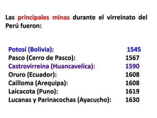 Potosí (Bolivia): 1545
Pasco (Cerro de Pasco): 1567
Castrovirreina (Huancavelíca): 1590
Oruro (Ecuador): 1608
Cailloma (Arequipa): 1608
Laicacota (Puno): 1619
Lucanas y Parinacochas (Ayacucho): 1630
Las principales minas durante el virreinato del
Perú fueron:
 