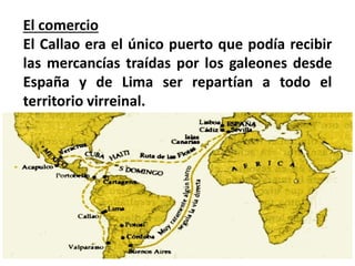 El comercio
El Callao era el único puerto que podía recibir
las mercancías traídas por los galeones desde
España y de Lima ser repartían a todo el
territorio virreinal.
 