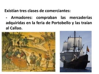 Existían tres clases de comerciantes:
- Armadores: compraban las mercaderías
adquiridas en la feria de Portobello y las traían
al Callao.
 