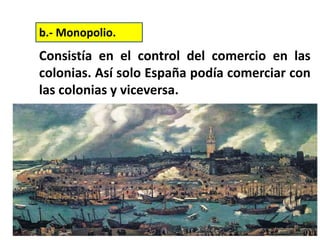 Consistía en el control del comercio en las
colonias. Así solo España podía comerciar con
las colonias y viceversa.
b.- Monopolio.
 