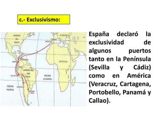 España declaró la
exclusividad de
algunos puertos
tanto en la Península
(Sevilla y Cádiz)
como en América
(Veracruz, Cartagena,
Portobello, Panamá y
Callao).
c.- Exclusivismo:
 