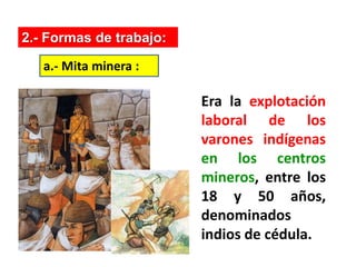 2.- Formas de trabajo:
Era la explotación
laboral de los
varones indígenas
en los centros
mineros, entre los
18 y 50 años,
denominados
indios de cédula.
a.- Mita minera :
 