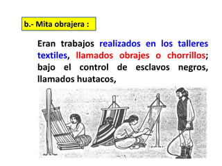 Eran trabajos realizados en los talleres
textiles, llamados obrajes o chorrillos;
bajo el control de esclavos negros,
llamados huatacos,
b.- Mita obrajera :
 