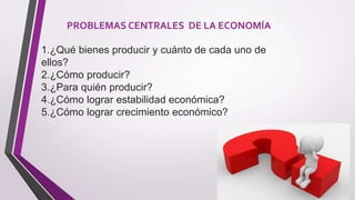 PROBLEMAS CENTRALES DE LA ECONOMÍA
1.¿Qué bienes producir y cuánto de cada uno de
ellos?
2.¿Cómo producir?
3.¿Para quién producir?
4.¿Cómo lograr estabilidad económica?
5.¿Cómo lograr crecimiento económico?
 
