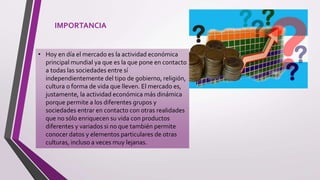 IMPORTANCIA
• Hoy en día el mercado es la actividad económica
principal mundial ya que es la que pone en contacto
a todas las sociedades entre sí
independientemente del tipo de gobierno, religión,
cultura o forma de vida que lleven. El mercado es,
justamente, la actividad económica más dinámica
porque permite a los diferentes grupos y
sociedades entrar en contacto con otras realidades
que no sólo enriquecen su vida con productos
diferentes y variados si no que también permite
conocer datos y elementos particulares de otras
culturas, incluso a veces muy lejanas.
 