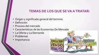 TEMAS DE LOS QUE SEVA ATRATAR:
• Origen y significado general del termino
• Definición
• Proceso del mercado
• Características de las Economías De Mercado
• La Oferta y La Demanda
• Problemas
• Importancia
 