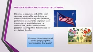 ORIGENY SIGNIFICADO GENERAL DELTÉRMINO
El termino se popularizo en E.E.U.U., en el
tiempo de la guerra fría, para designar los
sistemas económicos de aquellos países que,
por lo menos teóricamente, asignan un papel
importante a la propiedad privada y al
mercado libre, pero no necesariamente
poseen un sistema político democrático o son
un estado de derecho.
El término tiene su origen en el
idioma griego y significa
“administración de una casa”.
 