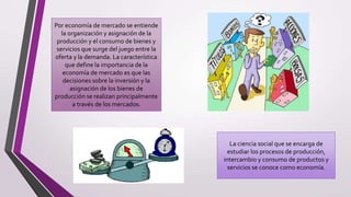 Por economía de mercado se entiende
la organización y asignación de la
producción y el consumo de bienes y
servicios que surge del juego entre la
oferta y la demanda. La característica
que define la importancia de la
economía de mercado es que las
decisiones sobre la inversión y la
asignación de los bienes de
producción se realizan principalmente
a través de los mercados.
La ciencia social que se encarga de
estudiar los procesos de producción,
intercambio y consumo de productos y
servicios se conoce como economía.
 