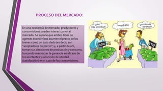 PROCESO DEL MERCADO:
En una economía de mercado, productores y
consumidores pueden interactuar en el
mercado. Se supone que ambos tipos de
agentes económicos asumen el precio de los
bienes como un dato dado (es decir, son
“aceptadores de precio”) y, a partir de ahí,
toman sus decisiones de producción y consumo,
buscando maximizar la ganancia en el caso de
los acertantes y la función de utilidad
(satisfacción) en el caso de los consumidores.
 