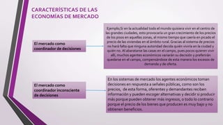 CARACTERÍSTICAS DE LAS
ECONOMÍAS DE MERCADO
El mercado como
coordinador de decisiones
El mercado como
coordinador inconsciente
de decisiones
Ejemplo;Si en la actualidad todo el mundo quisiera vivir en el centro de
las grandes ciudades, esto provocaría un gran crecimiento de los precios
de los pisos en aquellas zonas, al mismo tiempo que caería en picado el
precio de las viviendas en el ámbito rural. Gracias al sistema de precios
no hará falta que ninguna autoridad decida quién viviría en la ciudad y
quién no. Al abaratarse las casas en el campo, pues pocos quieren vivir
allí, muchos agentes económicos variarán su decisión y preferirán
quedarse en el campo, compensándose de esta manera los excesos de
demanda y de oferta.
En los sistemas de mercado los agentes económicos toman
decisiones en respuesta a señales públicas, como son los
precios, de esta forma, oferentes y demandantes reciben
información y pueden escoger alternativas y decidir si producir
más porque pueden obtener más ingresos, o todo lo contrario
porque el precio de los bienes que producen es muy bajo y no
obtienen beneficios.
 