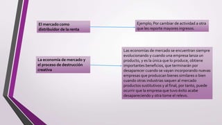 Ejemplo; Por cambiar de actividad a otra
que les reporte mayores ingresos.
La economía de mercado y
el proceso de destrucción
creativa
Las economías de mercado se encuentran siempre
evolucionando y cuando una empresa lanza un
producto, y es la única que lo produce, obtiene
importantes beneficios, que terminarán por
desaparecer cuando se vayan incorporando nuevas
empresas que produzcan bienes similares o bien
cuando otras industrias saquen al mercado
productos sustitutivos y al final, por tanto, puede
ocurrir que la empresa que tuvo éxito acabe
desapareciendo y otra tome el relevo.
 