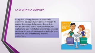 LA OFERTAY LA DEMANDA
La ley de la oferta y demanda es un modelo
económico básico postulado para la formación de
precios de mercado de los bienes dentro de la
escuela neoclásica y otras afines, usándose para
explicar una gran variedad de fenómenos y procesos
tanto macro como microeconómicos.Además, sirve
como base para otras teorías y modelos
económicos.
 