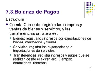 7.3.Balanza de Pagos Estructura: Cuenta Corriente: registra las compras y ventas de bienes y servicios, y las transferencias unilaterales. Bienes: registra los ingresos por exportaciones de bienes intermedios y finales. Servicios: registra las exportaciones e importaciones de servicios. Transferencias: registra ingresos y pagos que se realizan desde el extranjero. Ejemplo: donaciones, remesas. 