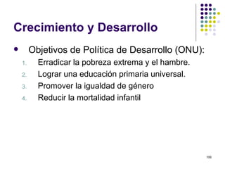 Crecimiento y Desarrollo Objetivos de Política de Desarrollo (ONU): Erradicar la pobreza extrema y el hambre. Lograr una educación primaria universal. Promover la igualdad de género Reducir la mortalidad infantil 