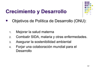 Crecimiento y Desarrollo Objetivos de Política de Desarrollo (ONU): Mejorar la salud materna Combatir SIDA, malaria y otras enfermedades. Asegurar la sostenibilidad ambiental Forjar una colaboración mundial para el  Desarrollo 