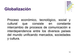 Globalización Proceso económico, tecnológico, social y cultural que consiste en constante intercambio de procesos de comunicación e interdependencia entre los diversos países del mundo unificando mercados, sociedades y cultura. 