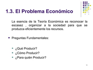 1.3. El Problema Económico La esencia de la Teoría Económica es reconocer la escasez , organizar a la sociedad para que se produzca eficientemente los recursos. Preguntas Fundamentales: ¿Qué Producir? ¿Cómo Producir? ¿Para quién Producir? 