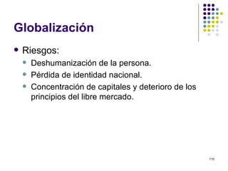 Globalización Riesgos: Deshumanización de la persona. Pérdida de identidad nacional. Concentración de capitales y deterioro de los principios del libre mercado. 
