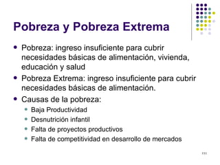 Pobreza y Pobreza Extrema Pobreza: ingreso insuficiente para cubrir necesidades básicas de alimentación, vivienda, educación y salud Pobreza Extrema: ingreso insuficiente para cubrir necesidades básicas de alimentación. Causas de la pobreza: Baja Productividad Desnutrición infantil Falta de proyectos productivos Falta de competitividad en desarrollo de mercados 