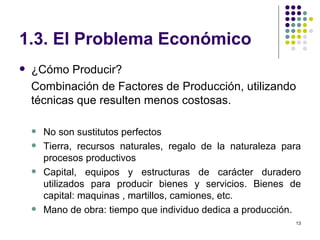 1.3. El Problema Económico ¿Cómo Producir? Combinación de Factores de Producción, utilizando técnicas que resulten menos costosas. No son sustitutos perfectos Tierra, recursos naturales, regalo de la naturaleza para procesos productivos Capital, equipos y estructuras de carácter duradero utilizados para producir bienes y servicios. Bienes de capital: maquinas , martillos, camiones, etc. Mano de obra: tiempo que individuo dedica a producción. 