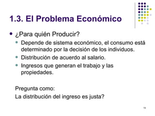 1.3. El Problema Económico ¿Para quién Producir? Depende de sistema económico, el consumo está determinado por la decisión de los individuos. Distribución de acuerdo al salario. Ingresos que generan el trabajo y las propiedades. Pregunta como: La distribución del ingreso es justa? 
